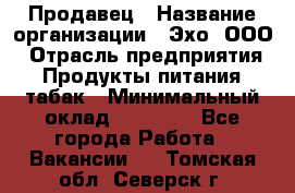 Продавец › Название организации ­ Эхо, ООО › Отрасль предприятия ­ Продукты питания, табак › Минимальный оклад ­ 27 000 - Все города Работа » Вакансии   . Томская обл.,Северск г.